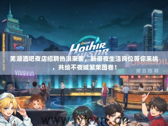 芜湖酒吧夜店招聘热浪来袭，新潮夜生活岗位等你来挑，共绘不夜城繁荣图卷！