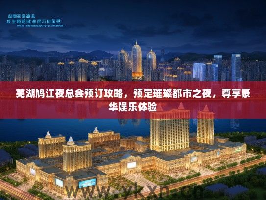 芜湖鸠江夜总会预订攻略，预定璀璨都市之夜，尊享豪华娱乐体验